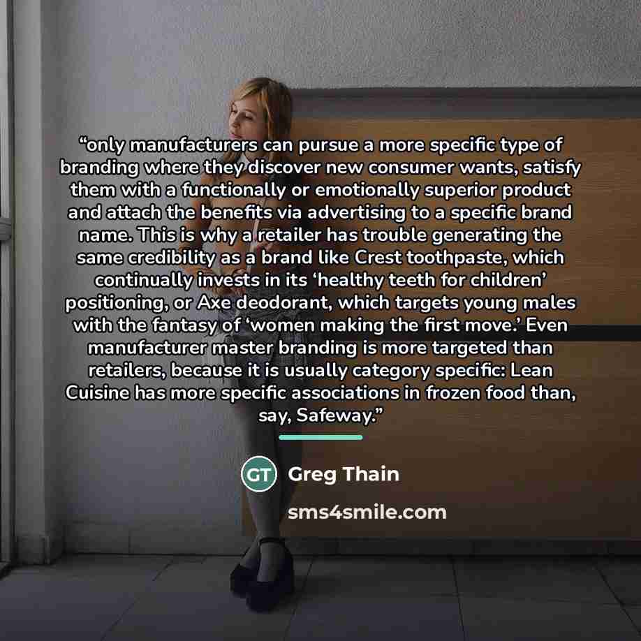 “only manufacturers can pursue a more specific type of branding where they discover new consumer wants, satisfy them with a functionally or emotionally superior product and attach the benefits via advertising to a specific brand name. This is why a retailer has trouble generating the same…” quote by Greg Thain