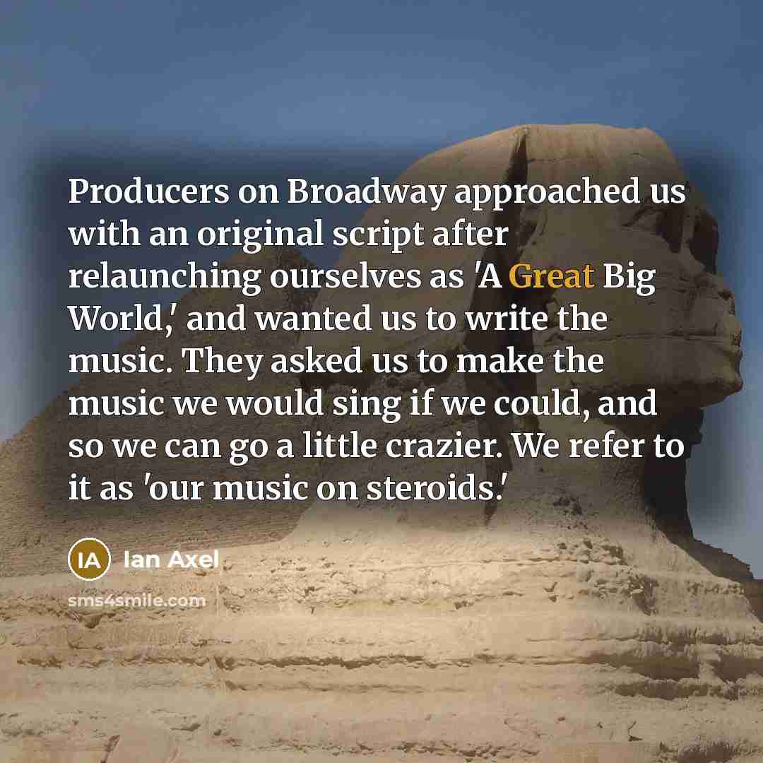 “Producers on Broadway approached us with an original script after relaunching ourselves as 'A Great Big World,' and wanted us to write the music. They asked us to make the music we would sing if we could, and so we can go a little crazier. We refer to it as 'our music on steroids.'” quote by Ian Axel