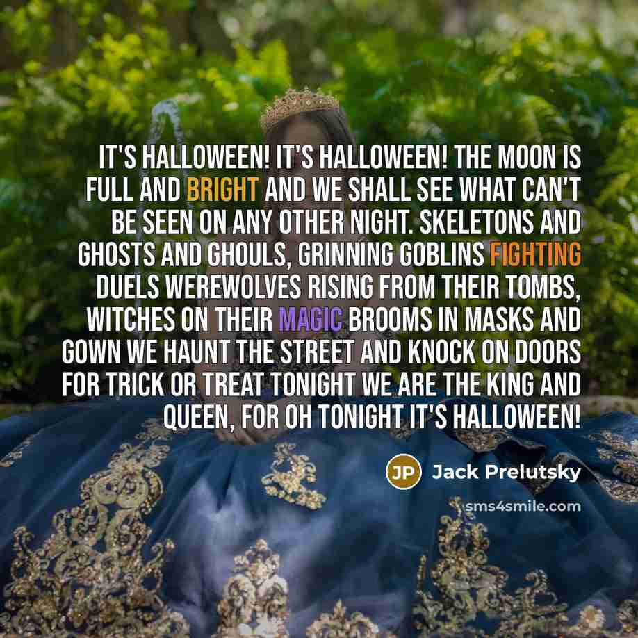 “It's Halloween! It's Halloween! The moon is full and bright And we shall see what can't be seen On any other night. Skeletons and ghosts and ghouls, Grinning goblins fighting duels Werewolves rising from their tombs, Witches on their magic brooms In masks and gown we haunt the street And knock on…” quote by Jack Prelutsky