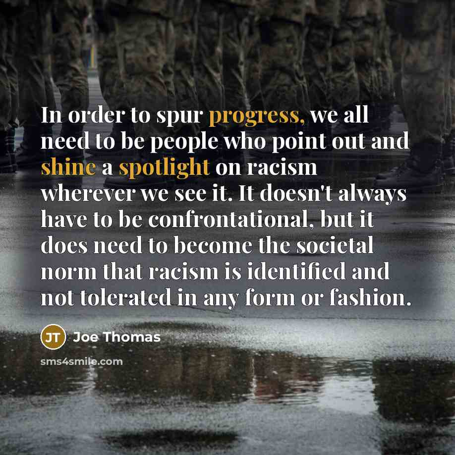 “In order to spur progress, we all need to be people who point out and shine a spotlight on racism wherever we see it. It doesn't always have to be confrontational, but it does need to become the societal norm that racism is identified and not tolerated in any form or fashion.” quote by Joe Thomas
