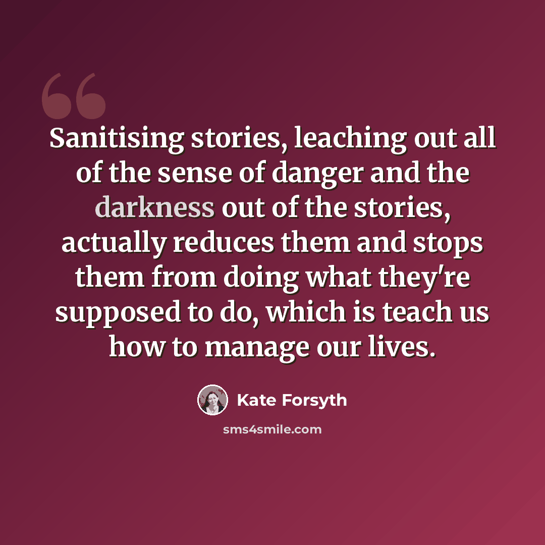 “Sanitising stories, leaching out all of the sense of danger and the darkness out of the stories, actually reduces them and stops them from doing what they're supposed to do, which is teach us how to manage our lives.” quote by Kate Forsyth