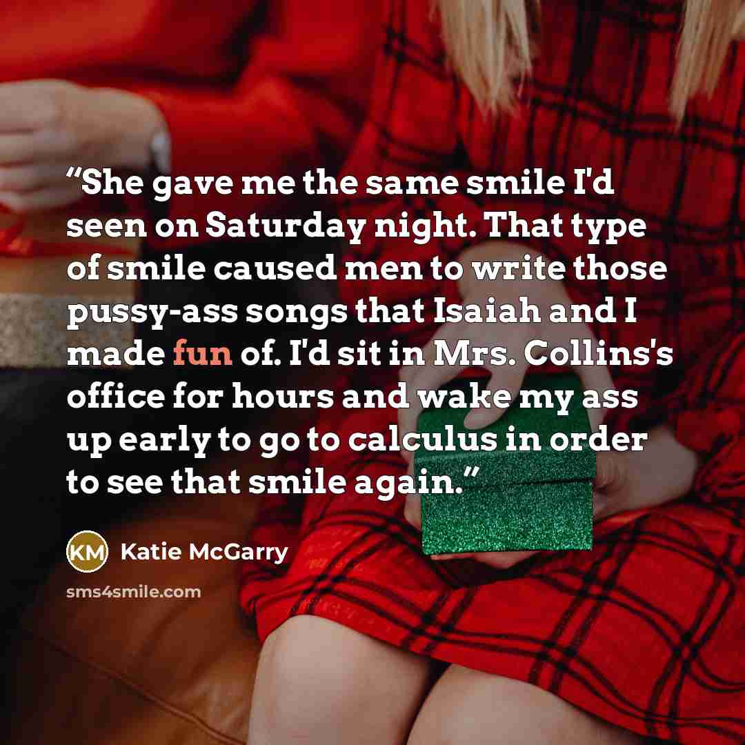 “She gave me the same smile I'd seen on Saturday night. That type of smile caused men to write those pussy-ass songs that Isaiah and I made fun of. I'd sit in Mrs. Collins's office for hours and wake my ass up early to go to calculus in order to see that smile again.” quote by Katie McGarry
