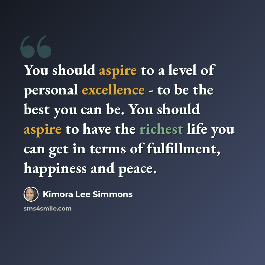 “You should aspire to a level of personal excellence - to be the best you can be. You should aspire to have the richest life you can get in terms of fulfillment, happiness and peace.” quote by Kimora Lee Simmons