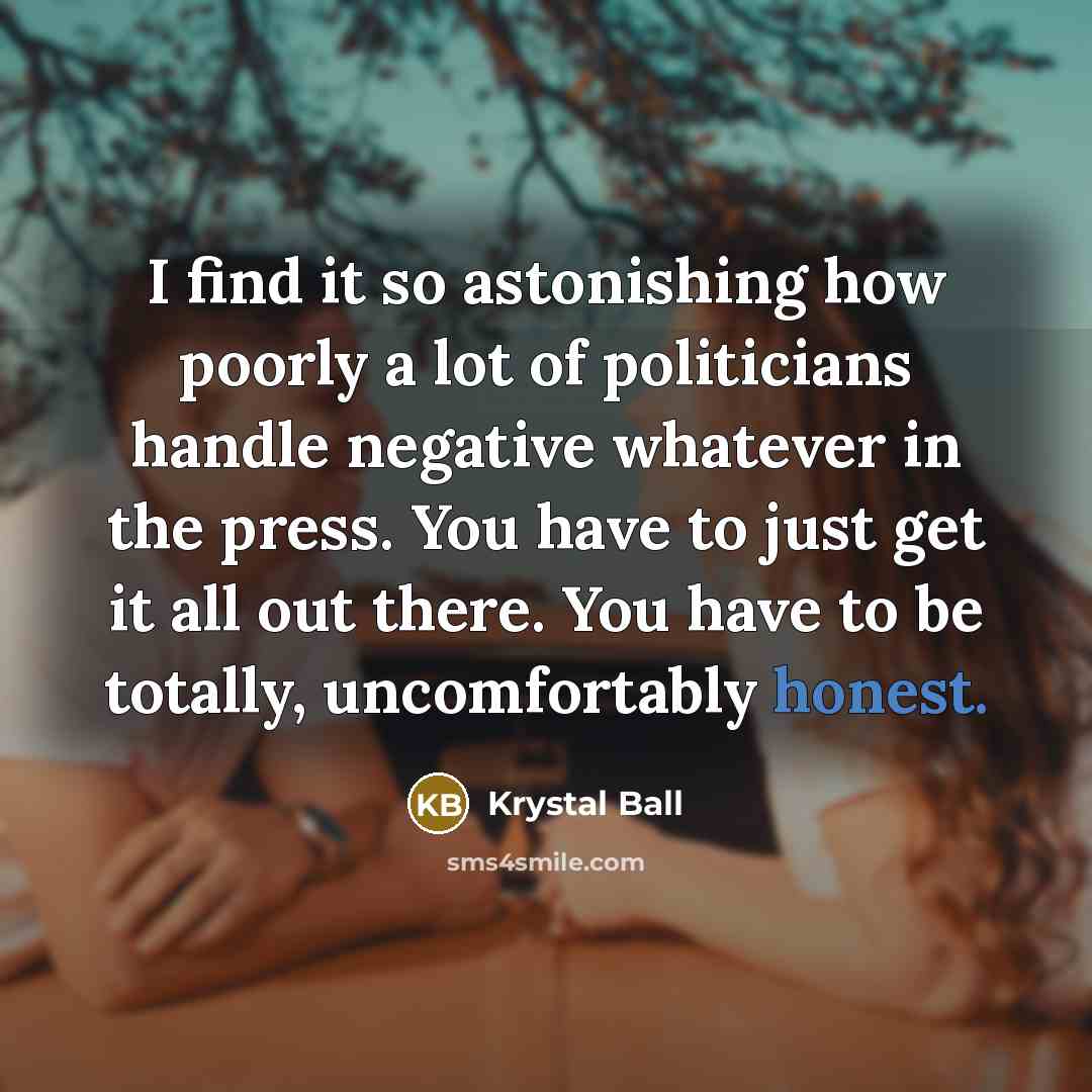 “I find it so astonishing how poorly a lot of politicians handle negative whatever in the press. You have to just get it all out there. You have to be totally, uncomfortably honest.” quote by Krystal Ball