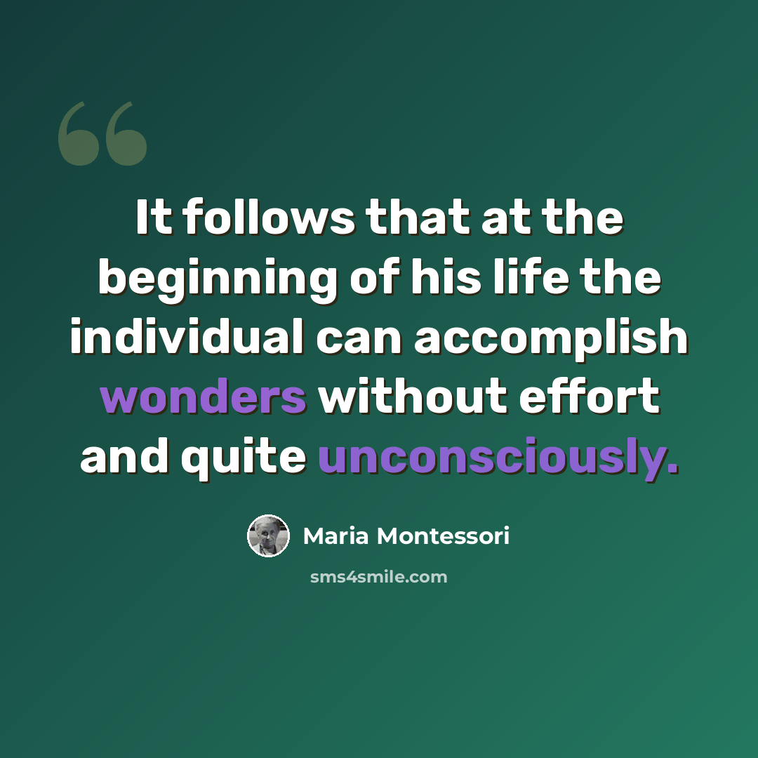“It follows that at the beginning of his life the individual can accomplish wonders without effort and quite unconsciously.” quote by Maria Montessori
