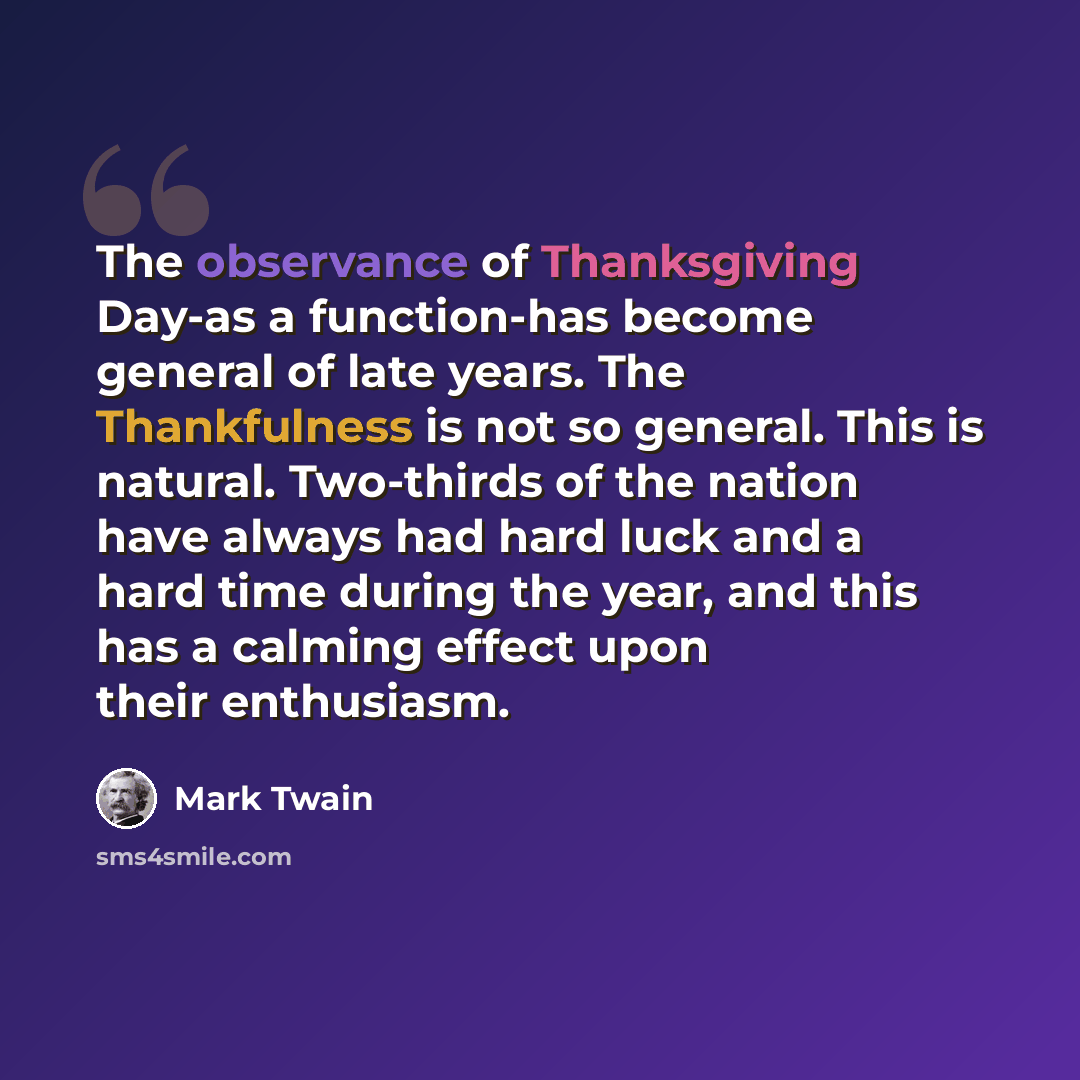 “The observance of Thanksgiving Day-as a function-has become general of late years. The Thankfulness is not so general. This is natural. Two-thirds of the nation have always had hard luck and a hard time during the year, and this has a calming effect upon their enthusiasm.” quote by Mark Twain