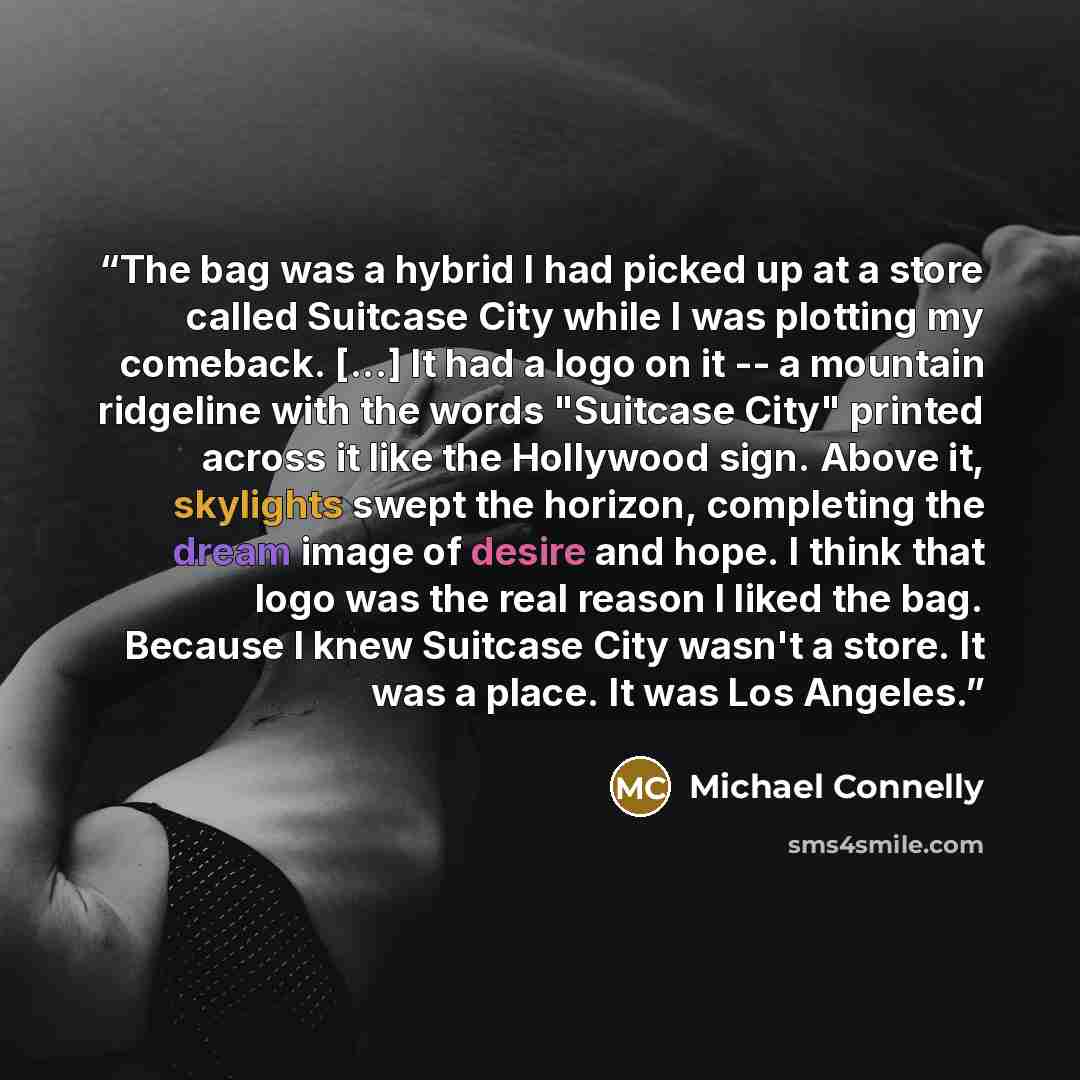 “The bag was a hybrid I had picked up at a store called Suitcase City while I was plotting my comeback. [...] It had a logo on it -- a mountain ridgeline with the words "Suitcase City" printed across it like the Hollywood sign. Above it, skylights swept the horizon, completing the dream image of…” quote by Michael Connelly