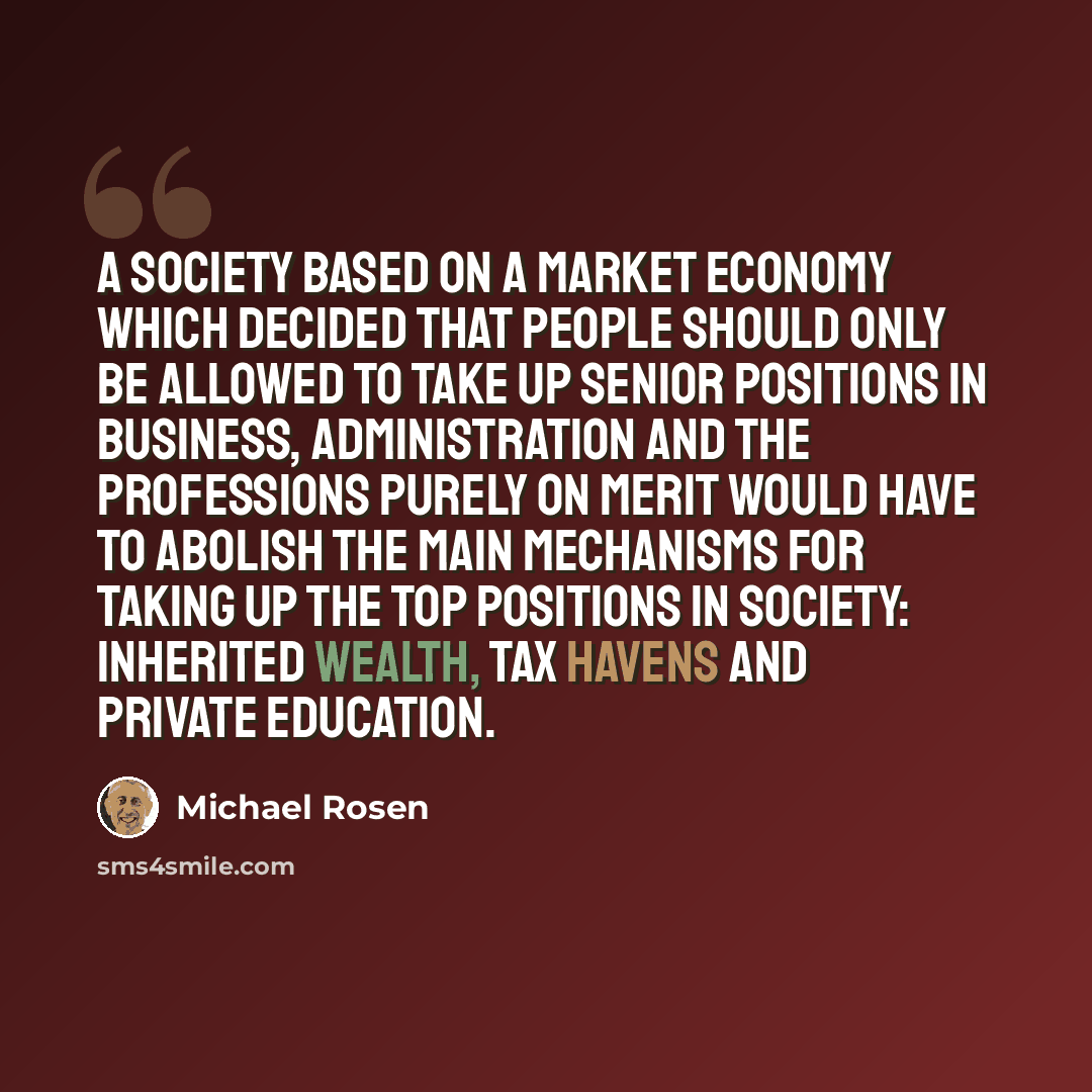 “A society based on a market economy which decided that people should only be allowed to take up senior positions in business, administration and the professions purely on merit would have to abolish the main mechanisms for taking up the top positions in society: inherited wealth, tax havens and…” quote by Michael Rosen