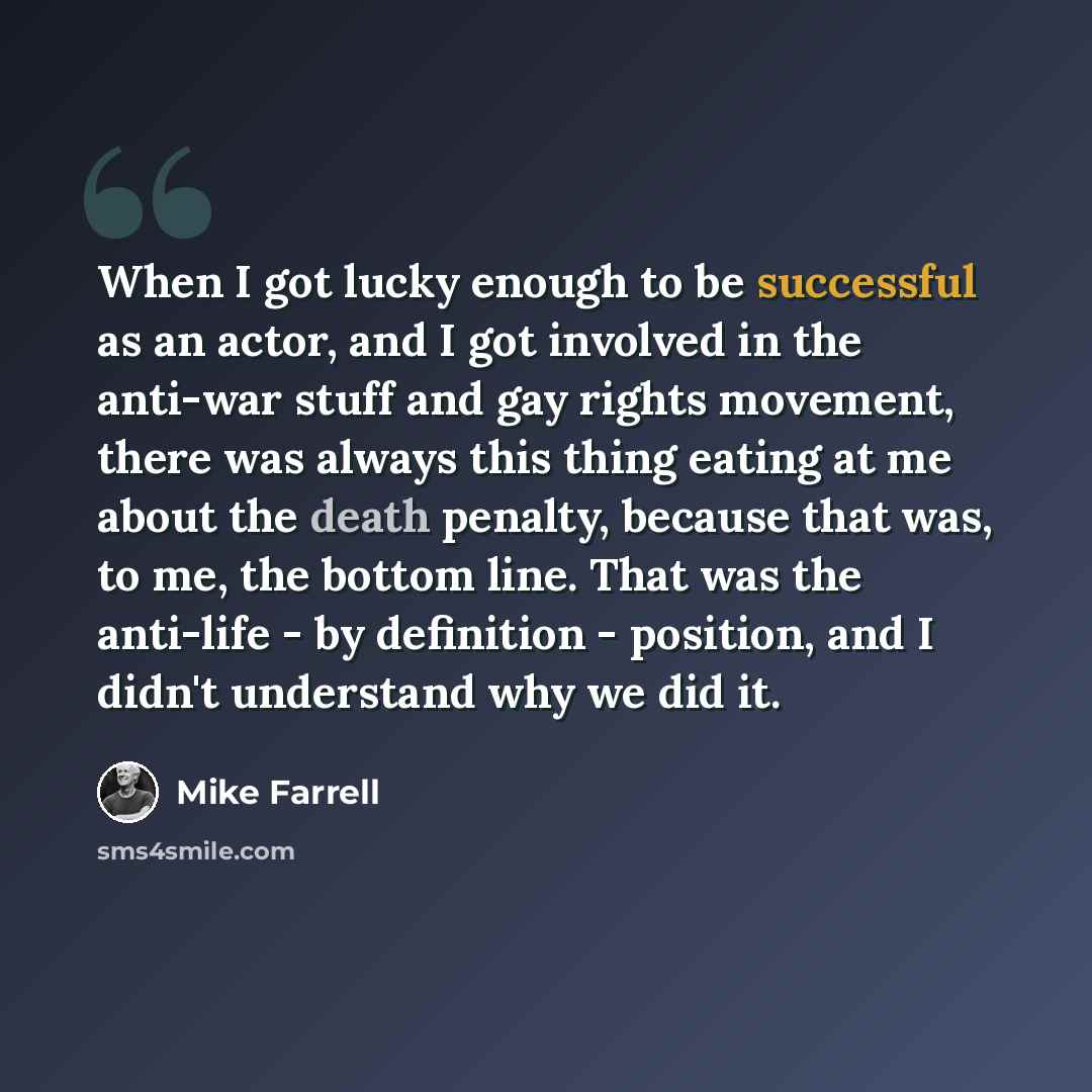 “When I got lucky enough to be successful as an actor, and I got involved in the anti-war stuff and gay rights movement, there was always this thing eating at me about the death penalty, because that was, to me, the bottom line. That was the anti-life - by definition - position, and I didn't…” quote by Mike Farrell