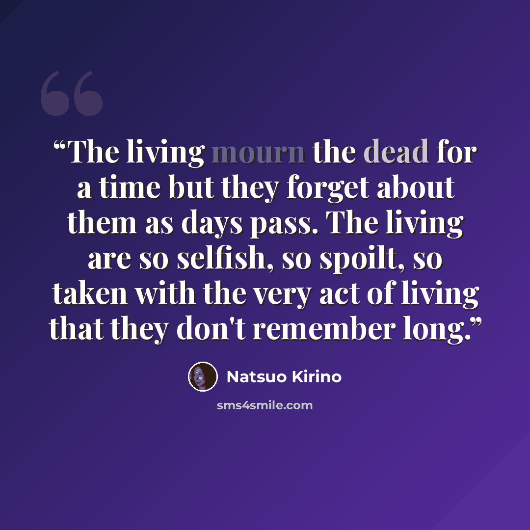 “The living mourn the dead for a time but they forget about them as days pass. The living are so selfish, so spoilt, so taken with the very act of living that they don't remember long.” quote by Natsuo Kirino