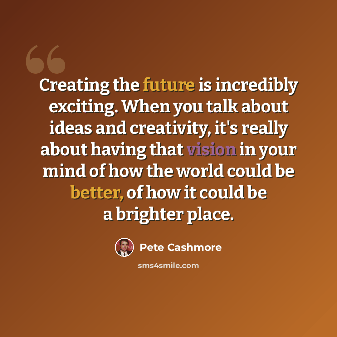 “Creating the future is incredibly exciting. When you talk about ideas and creativity, it's really about having that vision in your mind of how the world could be better, of how it could be a brighter place.” quote by Pete Cashmore