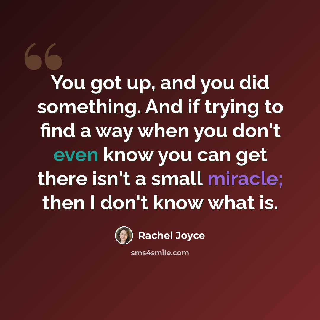 “You got up, and you did something. And if trying to find a way when you don't even know you can get there isn't a small miracle; then I don't know what is.” quote by Rachel Joyce