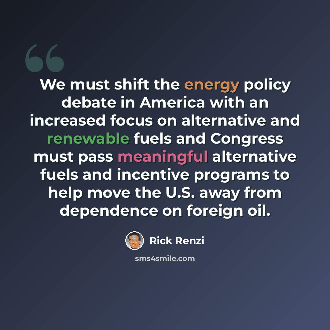 “We must shift the energy policy debate in America with an increased focus on alternative and renewable fuels and Congress must pass meaningful alternative fuels and incentive programs to help move the U.S. away from dependence on foreign oil.” quote by Rick Renzi