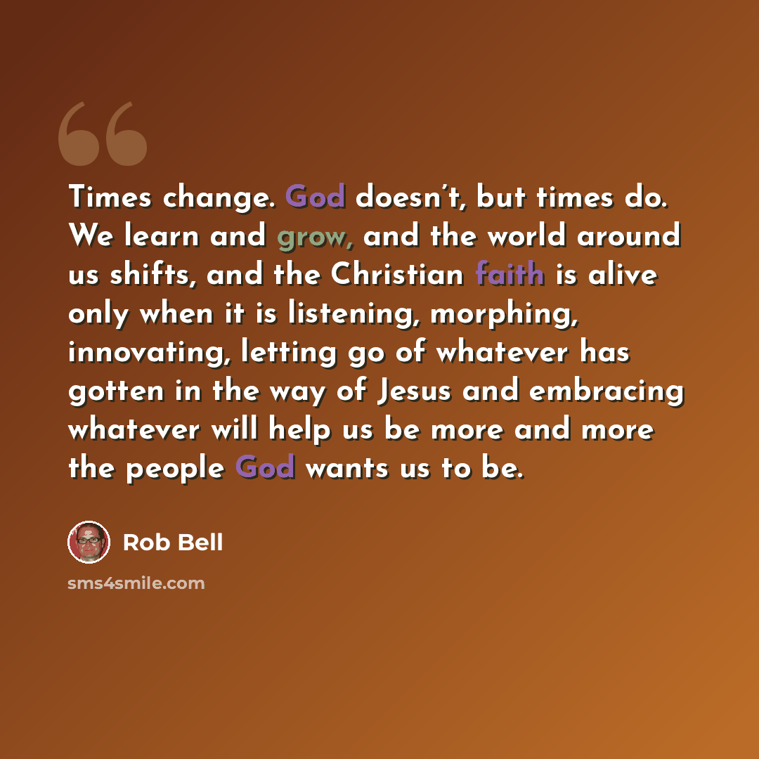 “Times change. God doesn’t, but times do. We learn and grow, and the world around us shifts, and the Christian faith is alive only when it is listening, morphing, innovating, letting go of whatever has gotten in the way of Jesus and embracing whatever will help us be more and more the people God…” quote by Rob Bell
