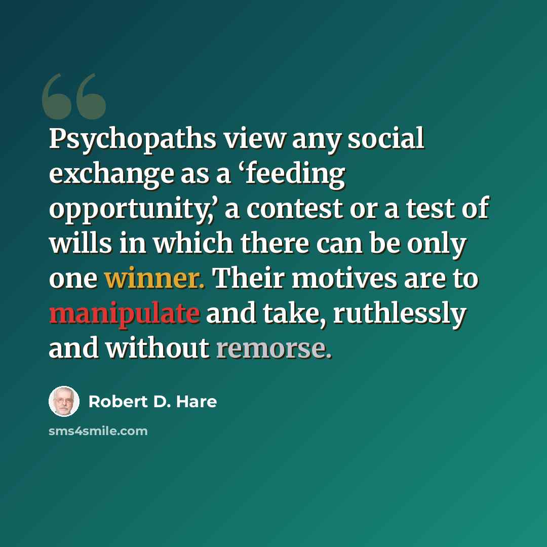 “Psychopaths view any social exchange as a ‘feeding opportunity,’ a contest or a test of wills in which there can be only one winner. Their motives are to manipulate and take, ruthlessly and without remorse.” quote by Robert D. Hare