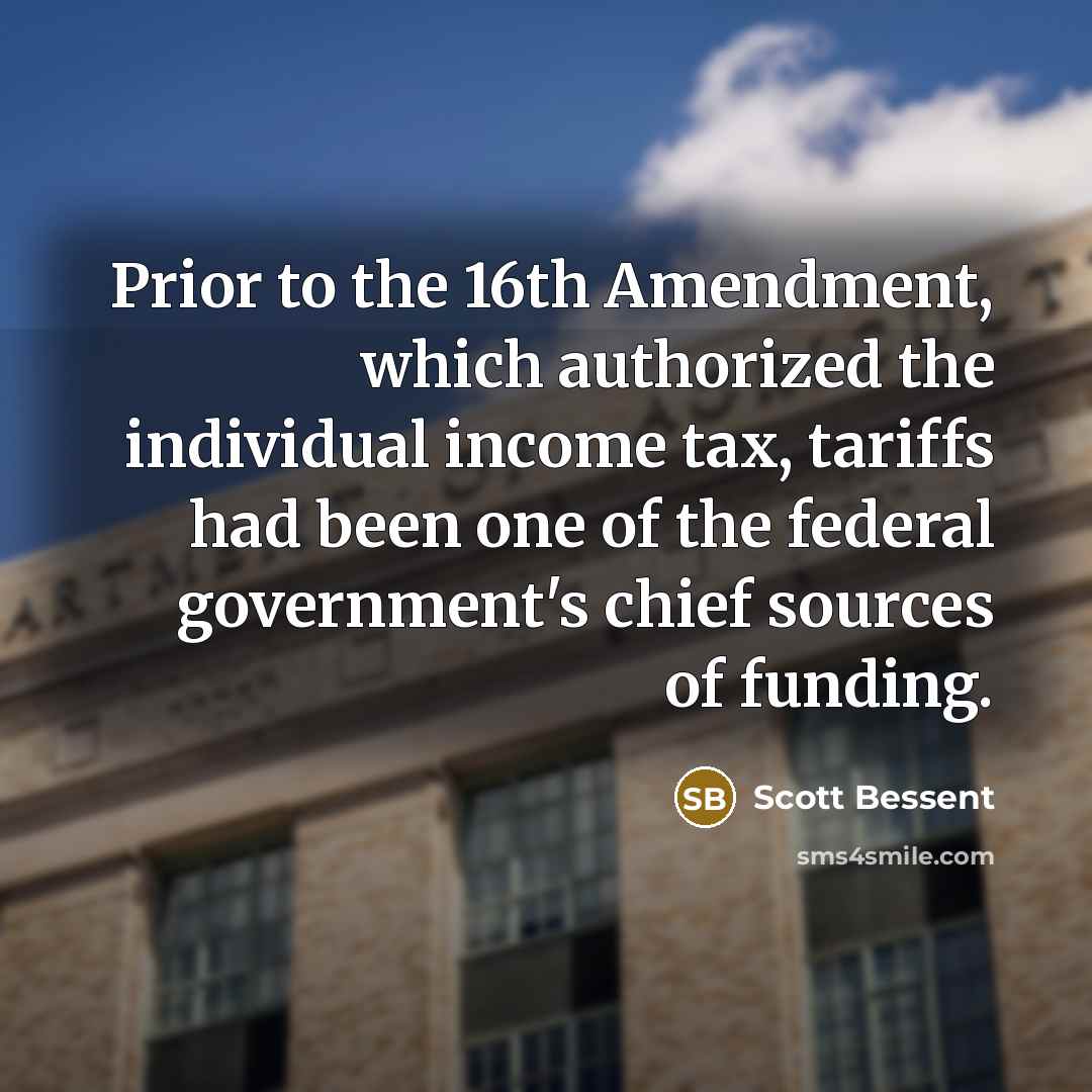 “Prior to the 16th Amendment, which authorized the individual income tax, tariffs had been one of the federal government's chief sources of funding.” quote by Scott Bessent