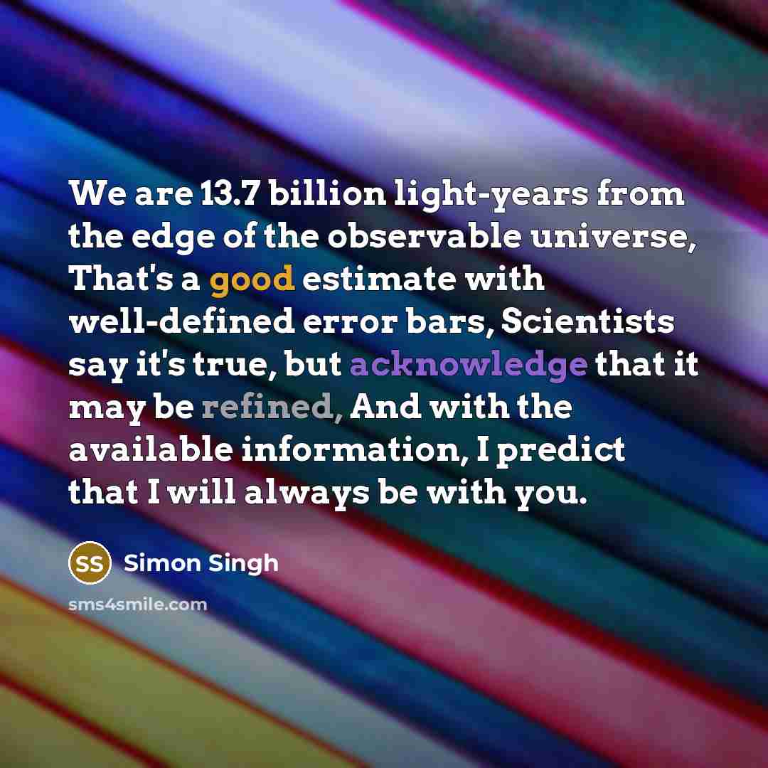 “We are 13.7 billion light-years from the edge of the observable universe, That's a good estimate with well-defined error bars, Scientists say it's true, but acknowledge that it may be refined, And with the available information, I predict that I will always be with you.” quote by Simon Singh