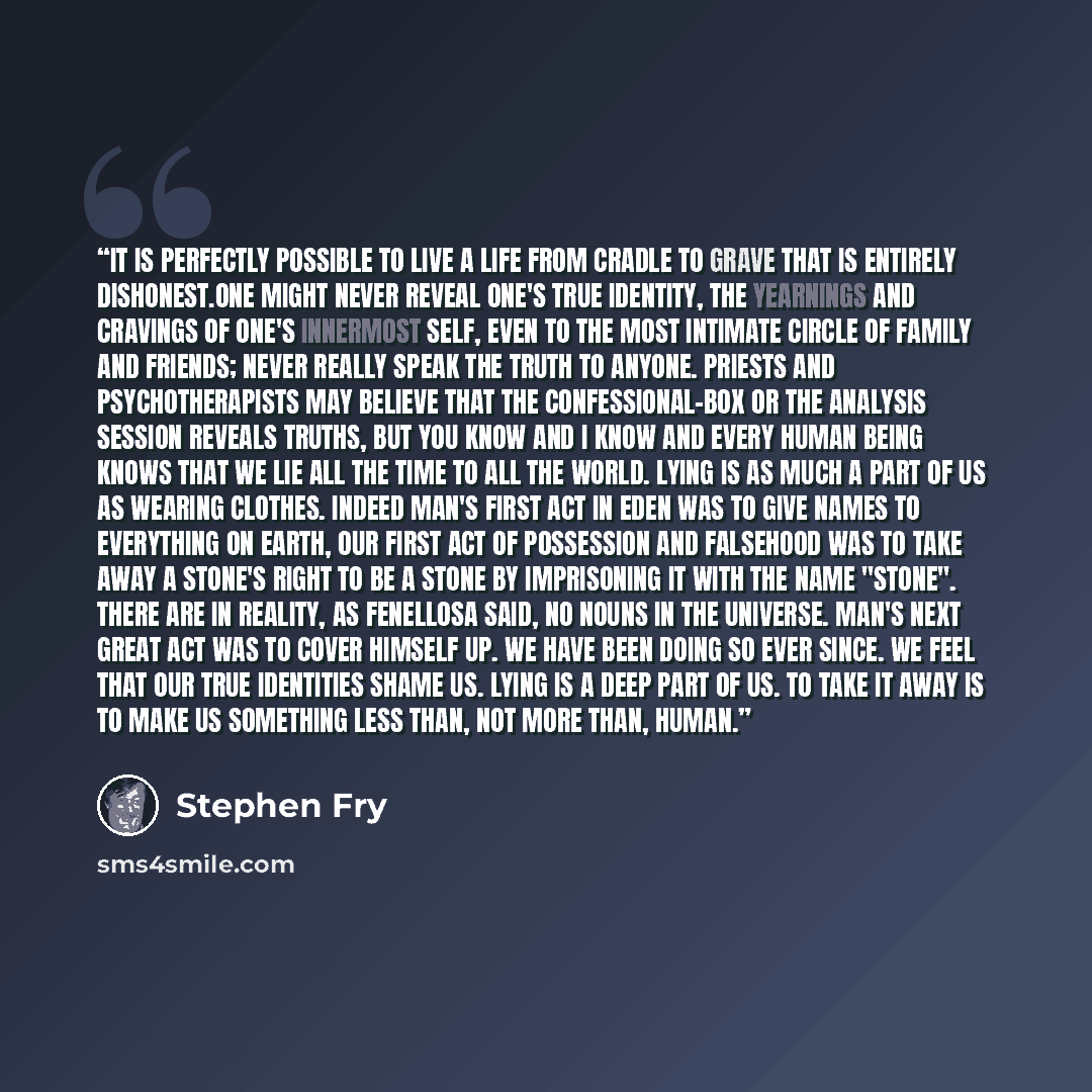 “It is perfectly possible to live a life from cradle to grave that is entirely dishonest.One might never reveal one's true identity, the yearnings and cravings of one's innermost self, even to the most intimate circle of family and friends; never really speak the truth to anyone. Priests and…” quote by Stephen Fry
