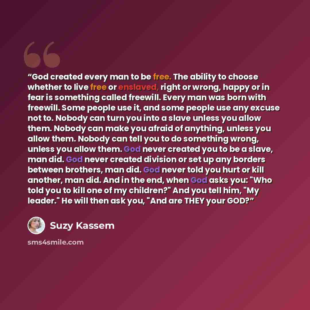 “God created every man to be free. The ability to choose whether to live free or enslaved, right or wrong, happy or in fear is something called freewill. Every man was born with freewill. Some people use it, and some people use any excuse not to. Nobody can turn you into a slave unless you allow…” quote by Suzy Kassem