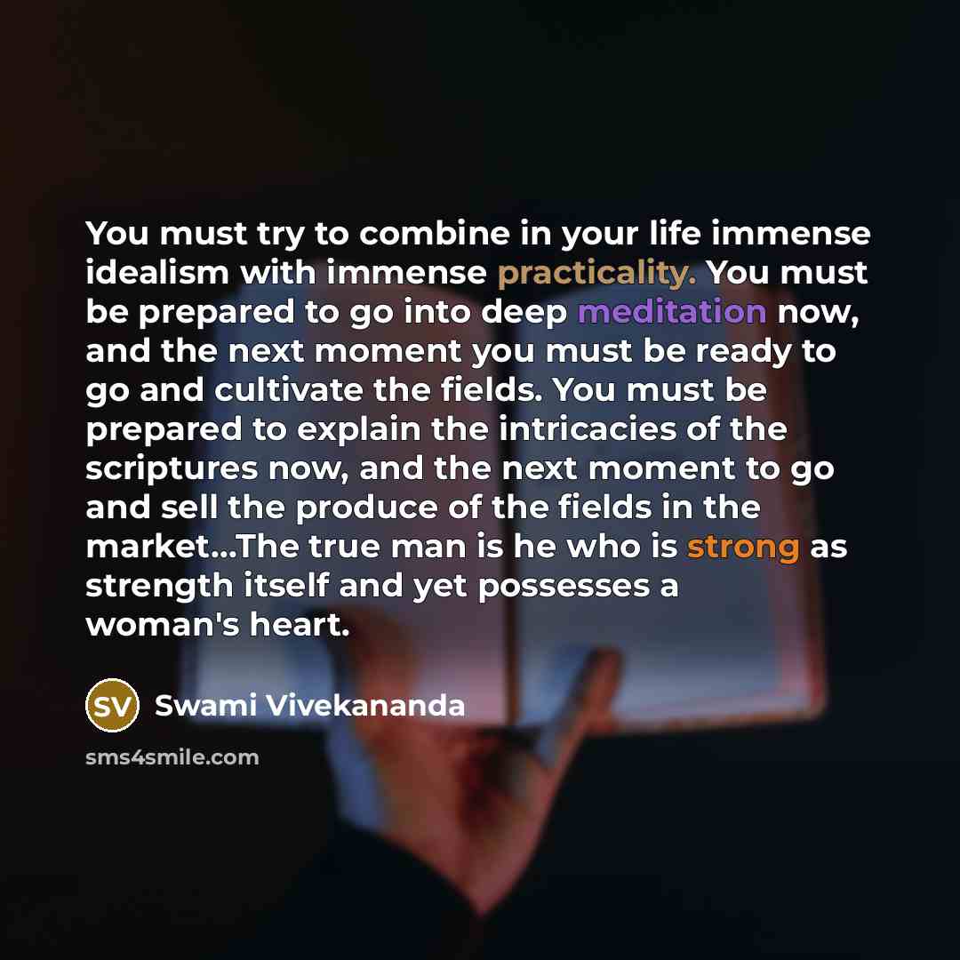 “You must try to combine in your life immense idealism with immense practicality. You must be prepared to go into deep meditation now, and the next moment you must be ready to go and cultivate the fields. You must be prepared to explain the intricacies of the scriptures now, and the next moment to…” quote by Swami Vivekananda