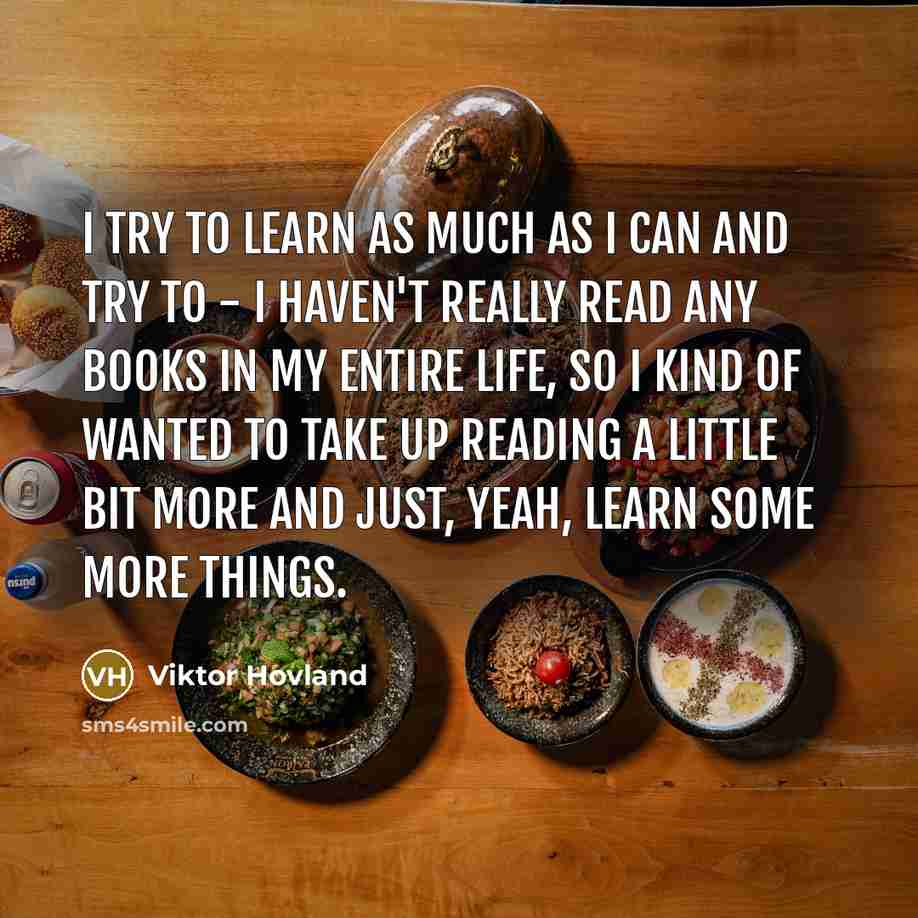 “I try to learn as much as I can and try to - I haven't really read any books in my entire life, so I kind of wanted to take up reading a little bit more and just, yeah, learn some more things.” quote by Viktor Hovland