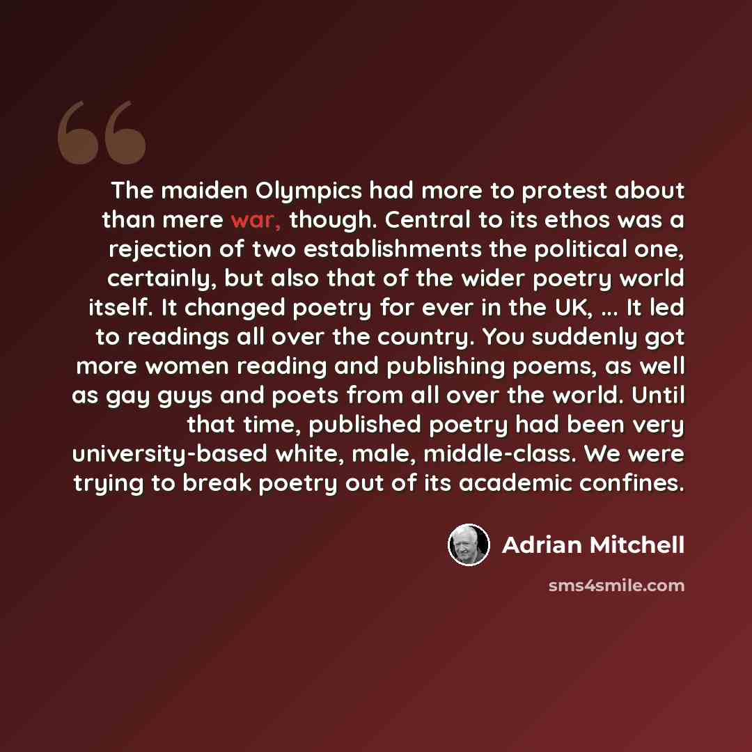 “The maiden Olympics had more to protest about than mere war, though. Central to its ethos was a rejection of two establishments the political one, certainly, but also that of the wider poetry world itself. It changed poetry for ever in the UK, ... It led to readings all over the country. You…” quote by Adrian Mitchell