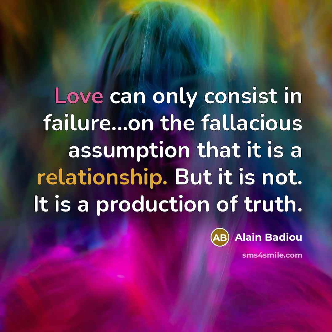 “Love can only consist in failure...on the fallacious assumption that it is a relationship. But it is not. It is a production of truth.” quote by Alain Badiou