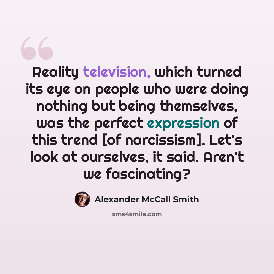 “Reality television, which turned its eye on people who were doing nothing but being themselves, was the perfect expression of this trend [of narcissism]. Let's look at ourselves, it said. Aren't we fascinating?” quote by Alexander McCall Smith