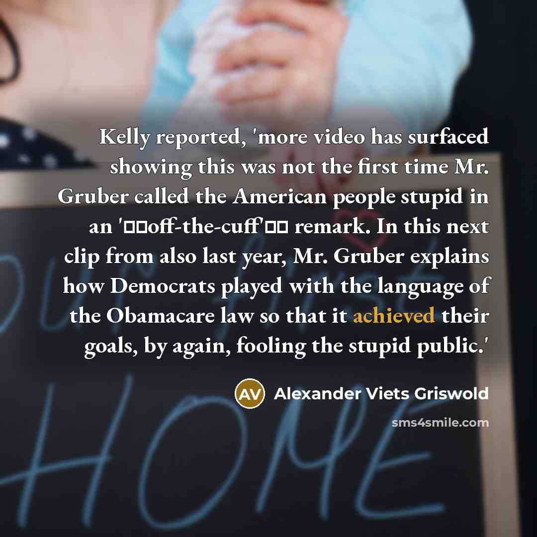 “Kelly reported, 'more video has surfaced showing this was not the first time Mr. Gruber called the American people stupid in an 'off-the-cuff' remark. In this next clip from also last year, Mr. Gruber explains how Democrats played with the language of the Obamacare law so that it achieved…” quote by Alexander Viets Griswold