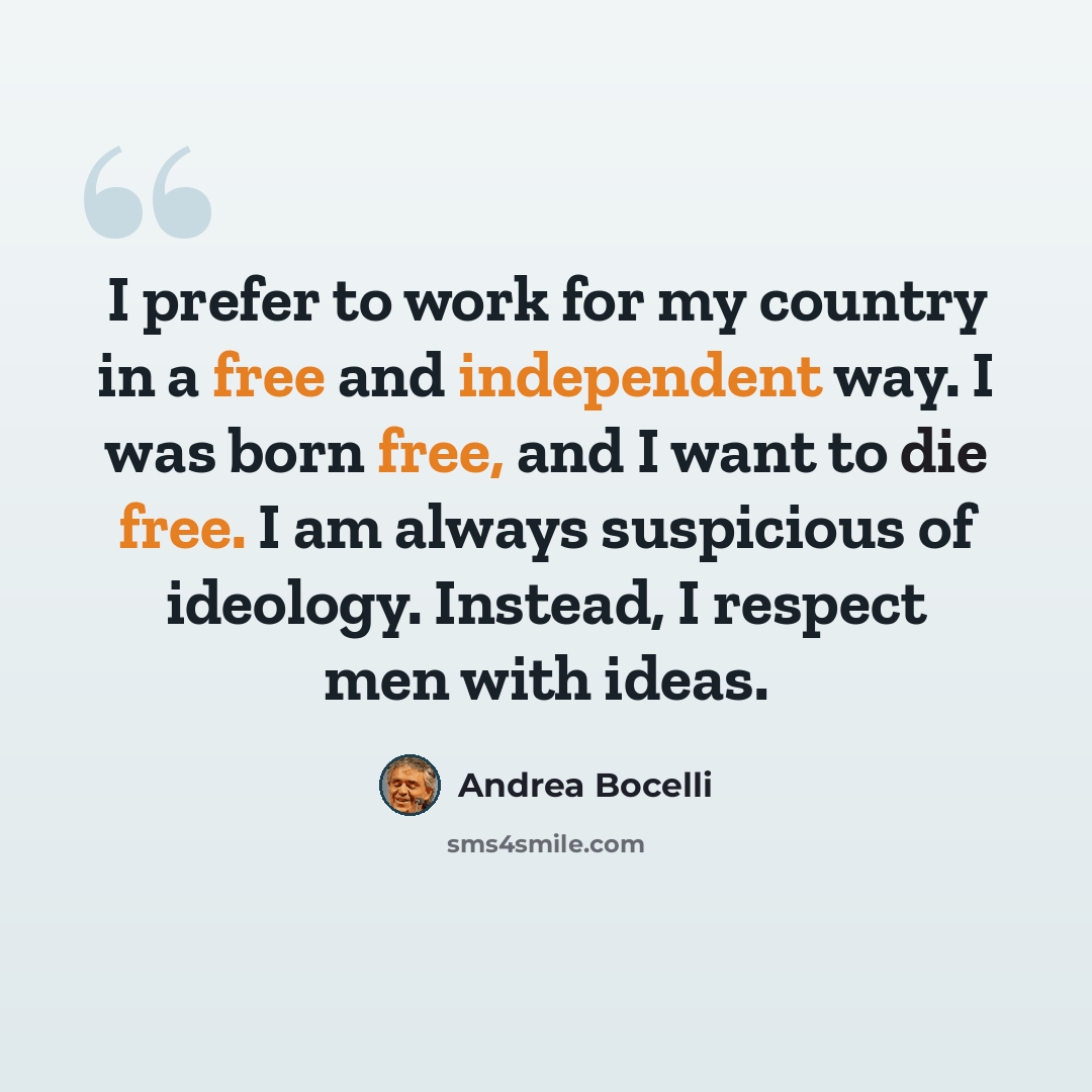 “I prefer to work for my country in a free and independent way. I was born free, and I want to die free. I am always suspicious of ideology. Instead, I respect men with ideas.” quote by Andrea Bocelli