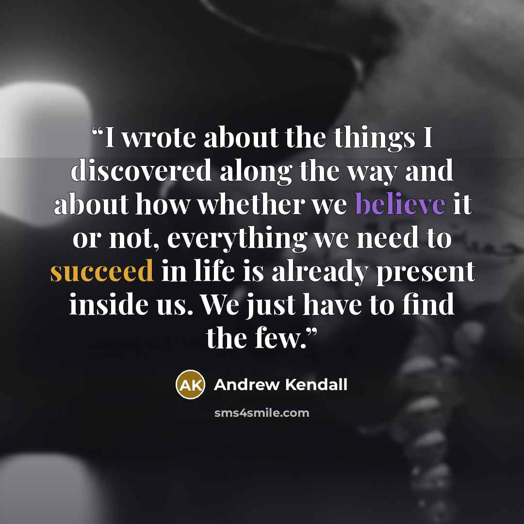 “I wrote about the things I discovered along the way and about how whether we believe it or not, everything we need to succeed in life is already present inside us. We just have to find the few.” quote by Andrew Kendall