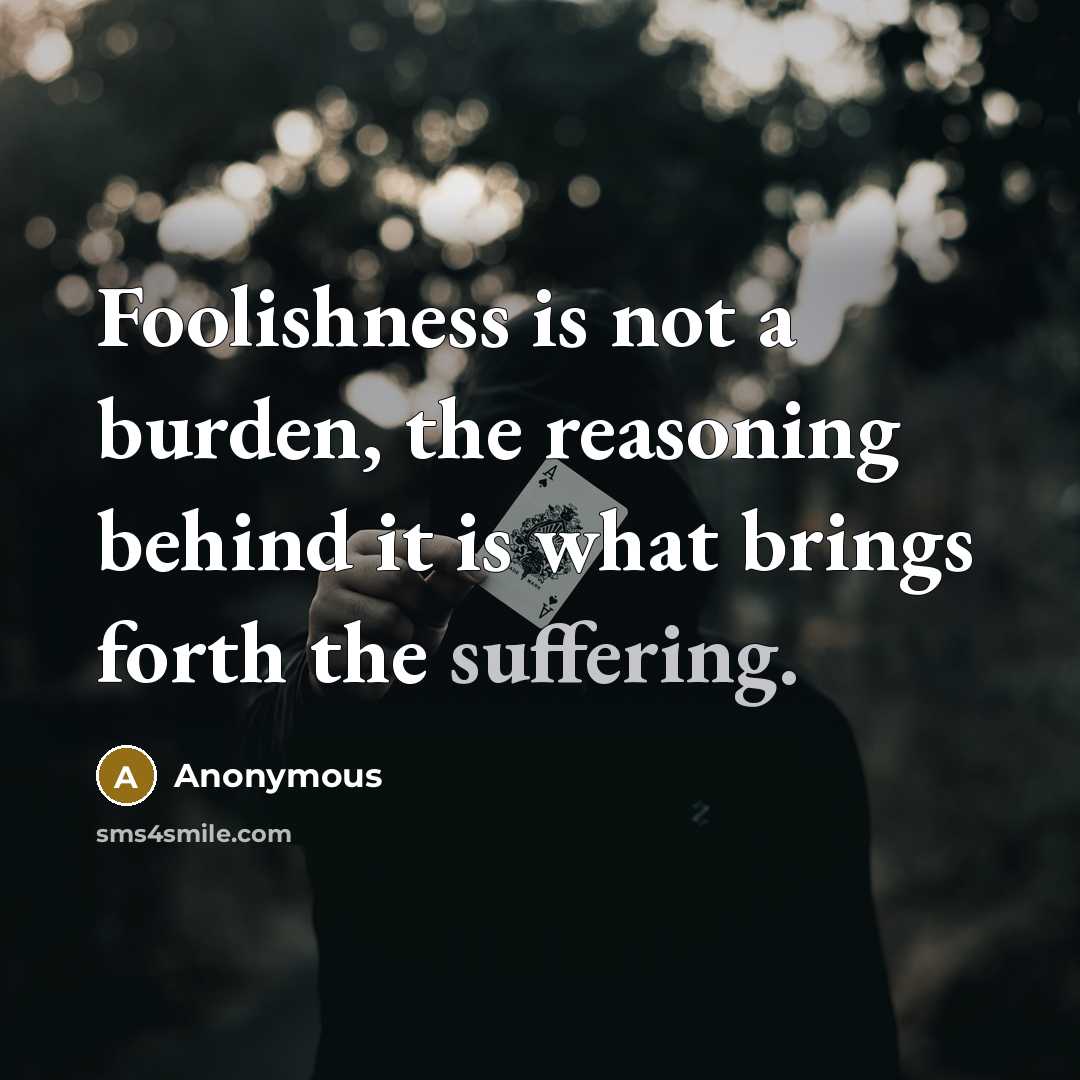 “Foolishness is not a burden, the reasoning behind it is what brings forth the suffering.” quote by Anonymous