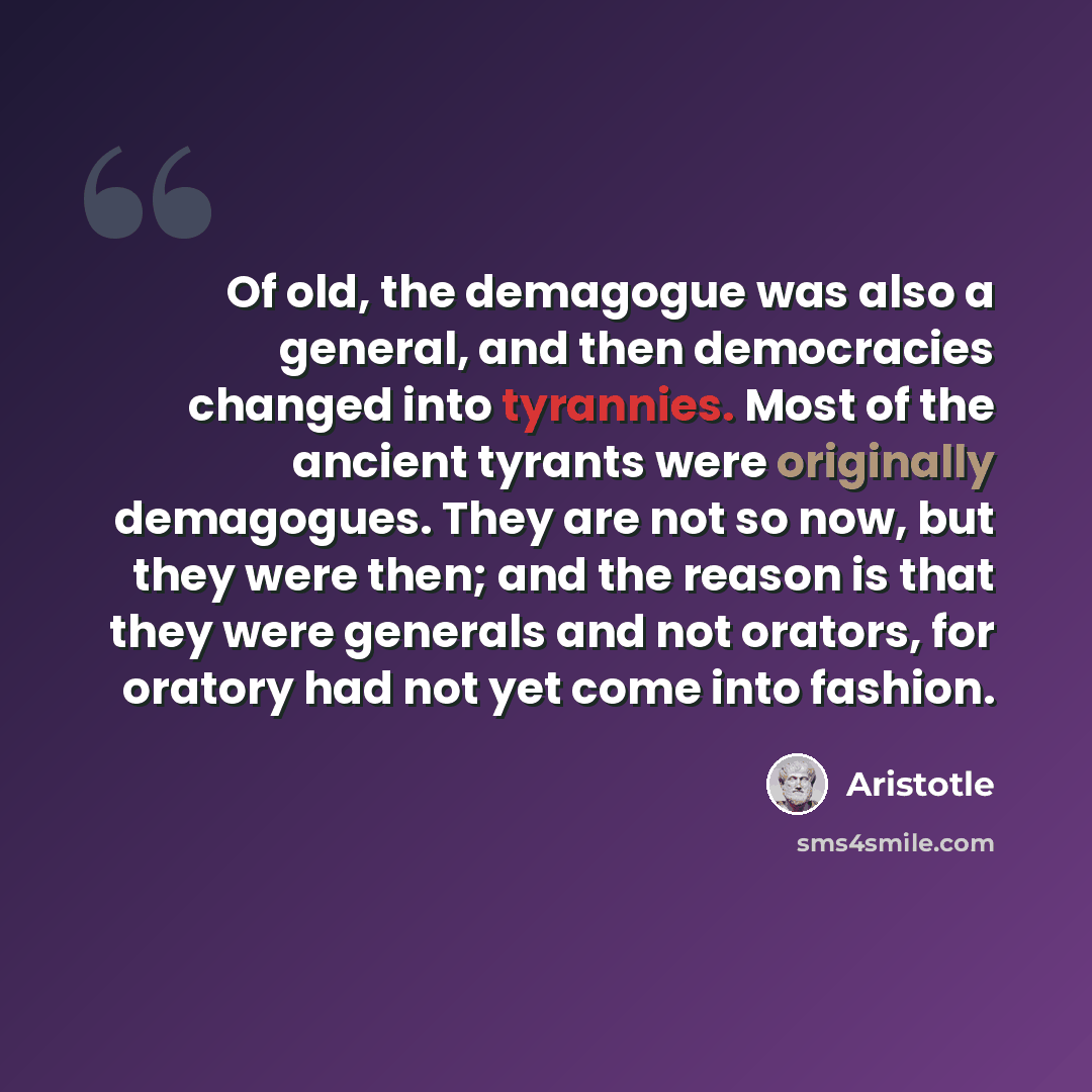“Of old, the demagogue was also a general, and then democracies changed into tyrannies. Most of the ancient tyrants were originally demagogues. They are not so now, but they were then; and the reason is that they were generals and not orators, for oratory had not yet come into fashion.” quote by Aristotle