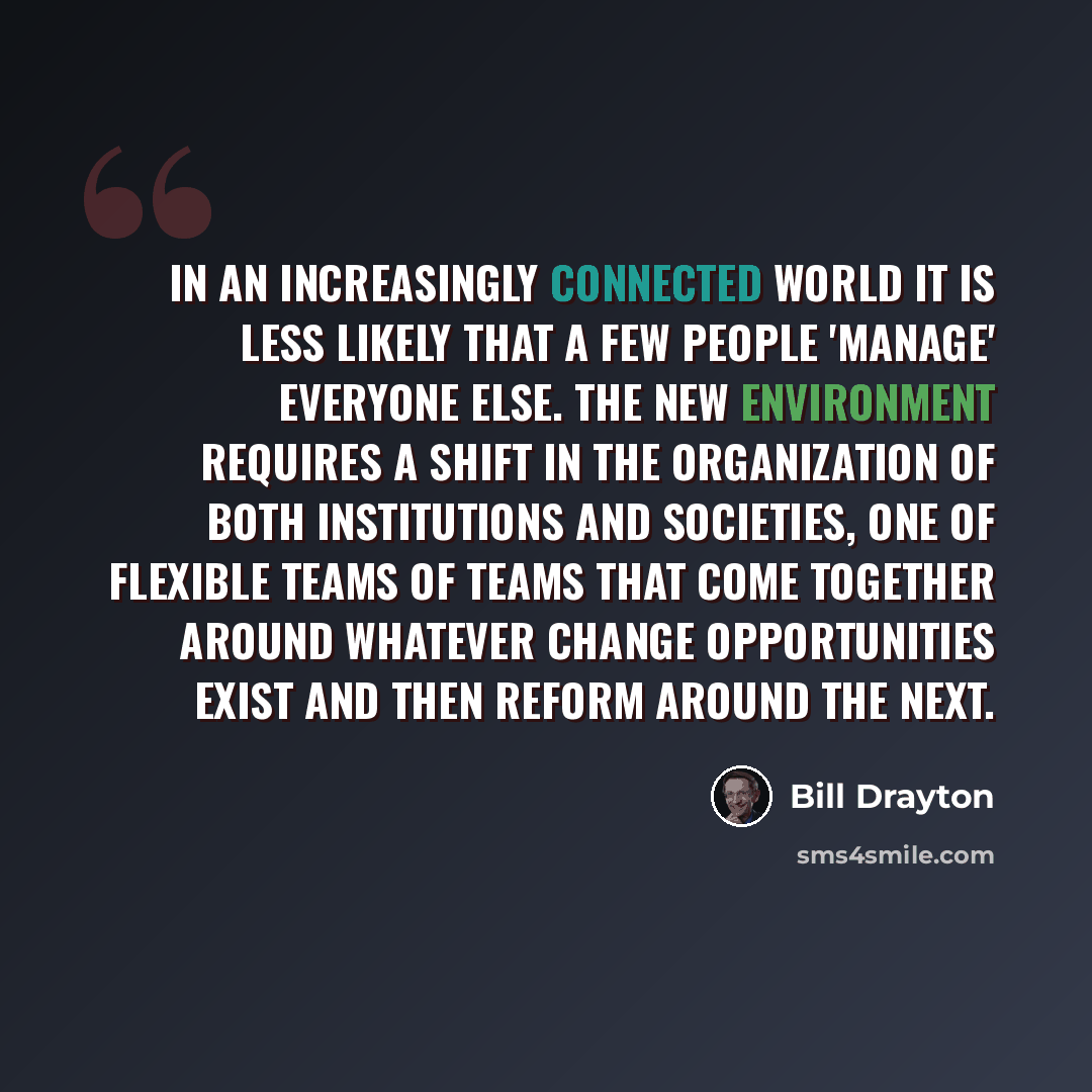 “In an increasingly connected world it is less likely that a few people 'manage' everyone else. The new environment requires a shift in the organization of both institutions and societies, one of flexible teams of teams that come together around whatever change opportunities exist and then reform…” quote by Bill Drayton