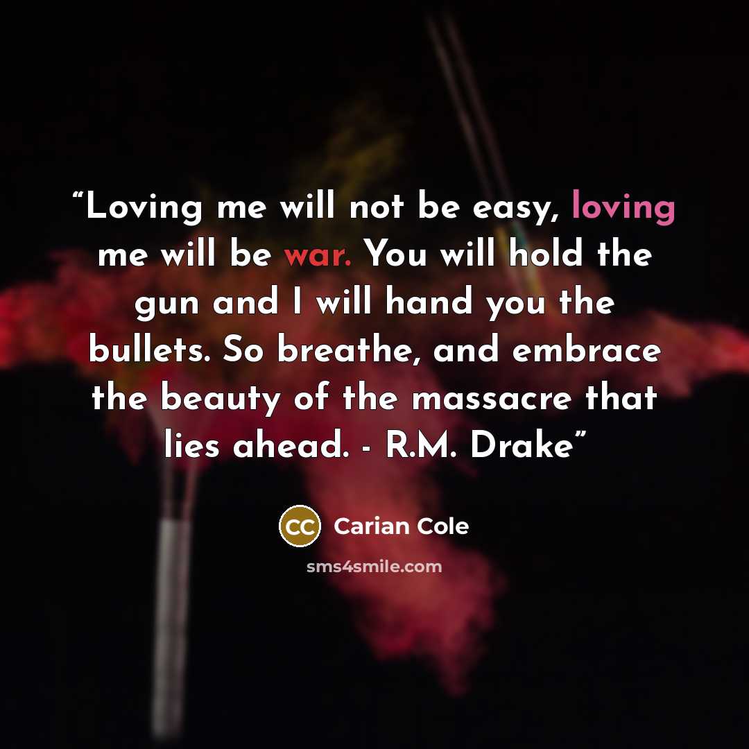 “Loving me will not be easy, loving me will be war. You will hold the gun and I will hand you the bullets. So breathe, and embrace the beauty of the massacre that lies ahead. - R.M. Drake” quote by Carian Cole