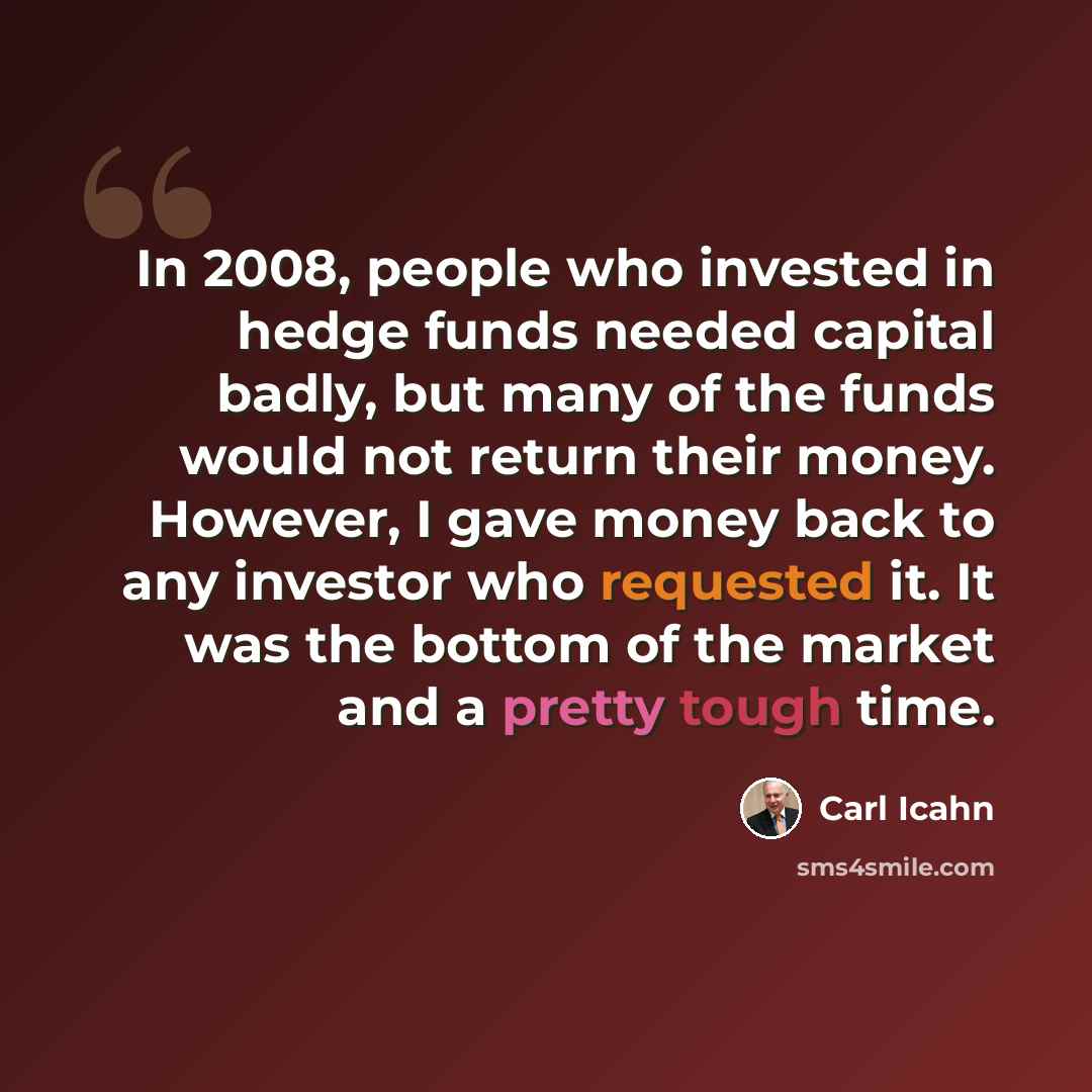 “In 2008, people who invested in hedge funds needed capital badly, but many of the funds would not return their money. However, I gave money back to any investor who requested it. It was the bottom of the market and a pretty tough time.” quote by Carl Icahn