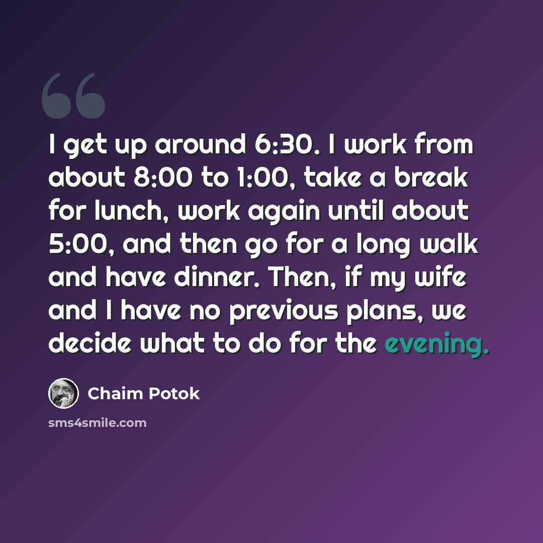 “I get up around 6:30. I work from about 8:00 to 1:00, take a break for lunch, work again until about 5:00, and then go for a long walk and have dinner. Then, if my wife and I have no previous plans, we decide what to do for the evening.” quote by Chaim Potok