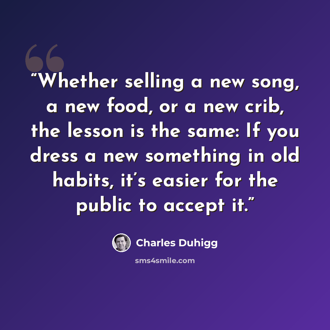 “Whether selling a new song, a new food, or a new crib, the lesson is the same: If you dress a new something in old habits, it’s easier for the public to accept it.” quote by Charles Duhigg