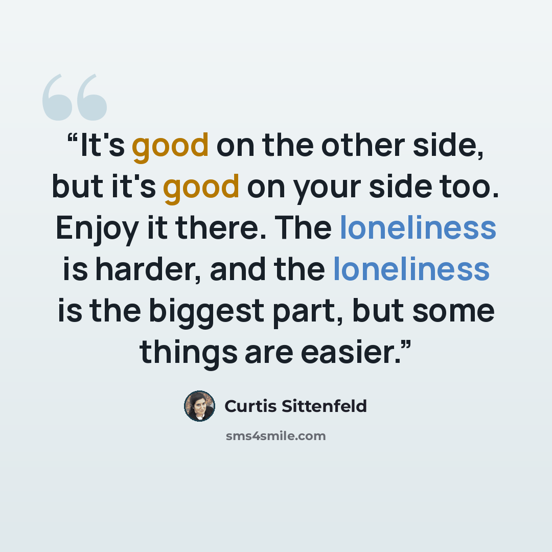 “It's good on the other side, but it's good on your side too. Enjoy it there. The loneliness is harder, and the loneliness is the biggest part, but some things are easier.” quote by Curtis Sittenfeld