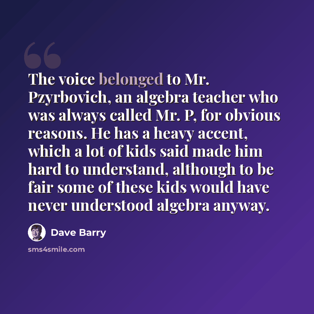 “The voice belonged to Mr. Pzyrbovich, an algebra teacher who was always called Mr. P, for obvious reasons. He has a heavy accent, which a lot of kids said made him hard to understand, although to be fair some of these kids would have never understood algebra anyway.” quote by Dave Barry