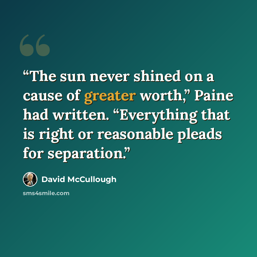 “The sun never shined on a cause of greater worth,” Paine had written. “Everything that is right or reasonable pleads for separation.” quote by David McCullough