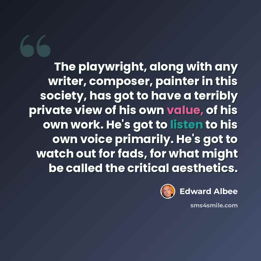 “The playwright, along with any writer, composer, painter in this society, has got to have a terribly private view of his own value, of his own work. He's got to listen to his own voice primarily. He's got to watch out for fads, for what might be called the critical aesthetics.” quote by Edward Albee