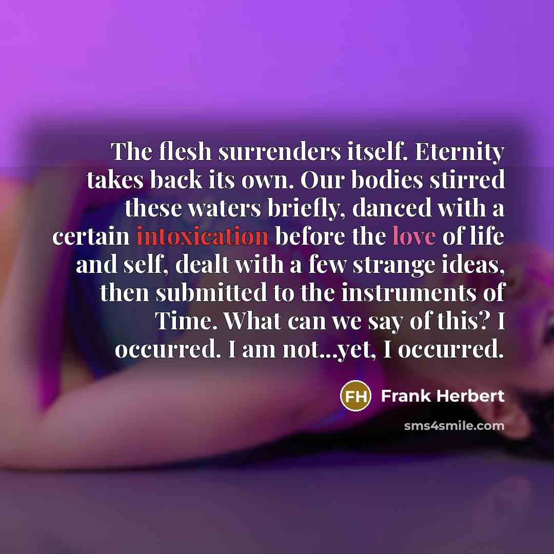 “The flesh surrenders itself. Eternity takes back its own. Our bodies stirred these waters briefly, danced with a certain intoxication before the love of life and self, dealt with a few strange ideas, then submitted to the instruments of Time. What can we say of this? I occurred. I am not...yet, I…” quote by Frank Herbert