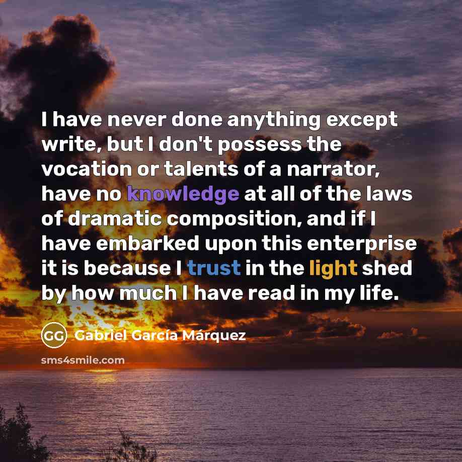 “I have never done anything except write, but I don't possess the vocation or talents of a narrator, have no knowledge at all of the laws of dramatic composition, and if I have embarked upon this enterprise it is because I trust in the light shed by how much I have read in my life.” quote by Gabriel Garcia Marquez