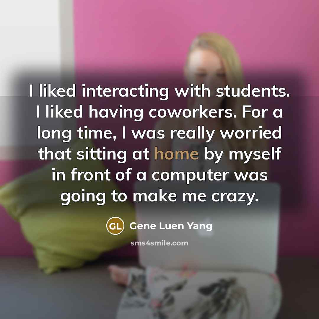“I liked interacting with students. I liked having coworkers. For a long time, I was really worried that sitting at home by myself in front of a computer was going to make me crazy.” quote by Gene Luen Yang