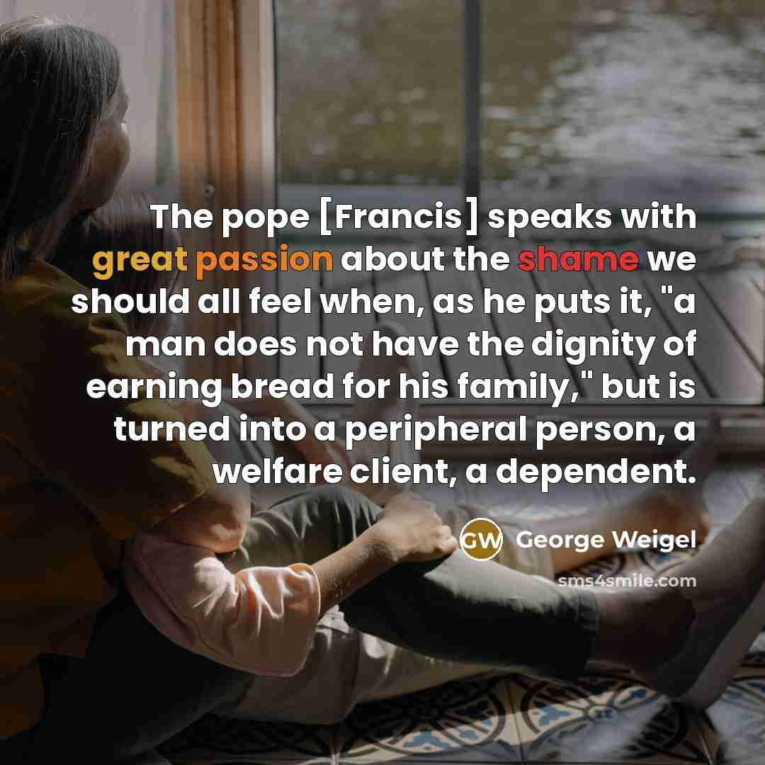 “The pope [Francis] speaks with great passion about the shame we should all feel when, as he puts it, "a man does not have the dignity of earning bread for his family," but is turned into a peripheral person, a welfare client, a dependent.” quote by George Weigel