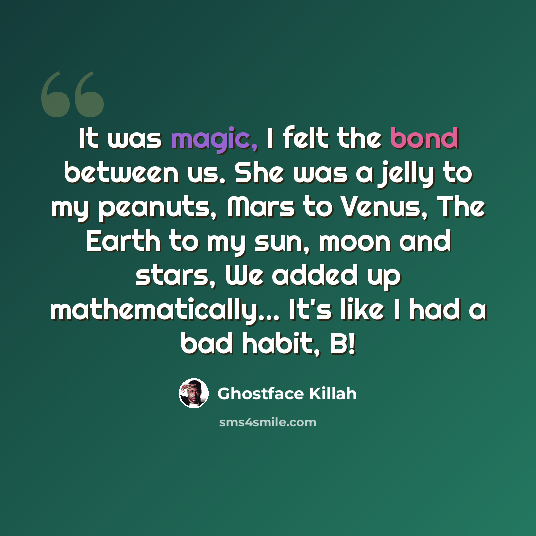 “It was magic, I felt the bond between us. She was a jelly to my peanuts, Mars to Venus, The Earth to my sun, moon and stars, We added up mathematically... It's like I had a bad habit, B!” quote by Ghostface Killah