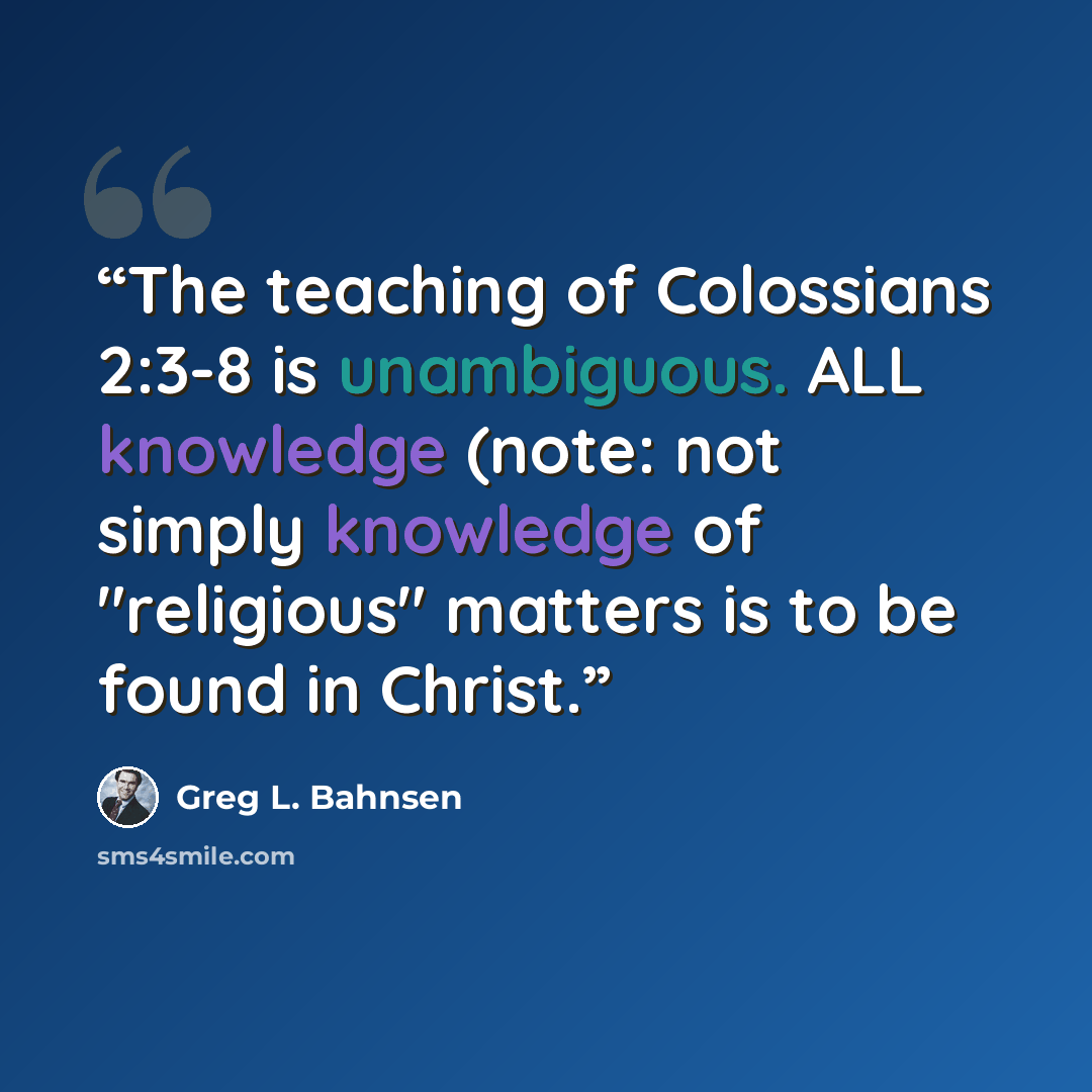 “The teaching of Colossians 2:3-8 is unambiguous. ALL knowledge (note: not simply knowledge of "religious" matters is to be found in Christ.” quote by Greg L. Bahnsen