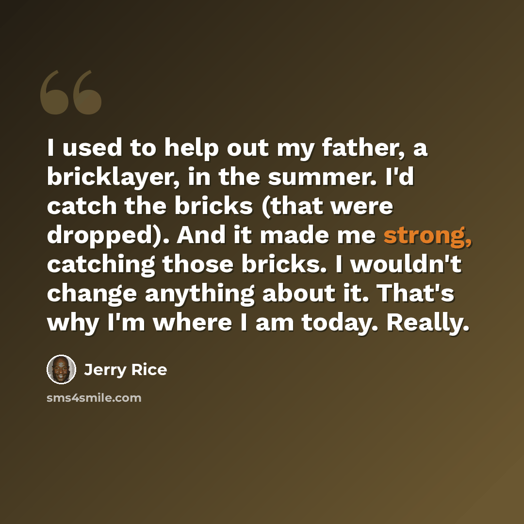 “I used to help out my father, a bricklayer, in the summer. I'd catch the bricks (that were dropped). And it made me strong, catching those bricks. I wouldn't change anything about it. That's why I'm where I am today. Really.” quote by Jerry Rice