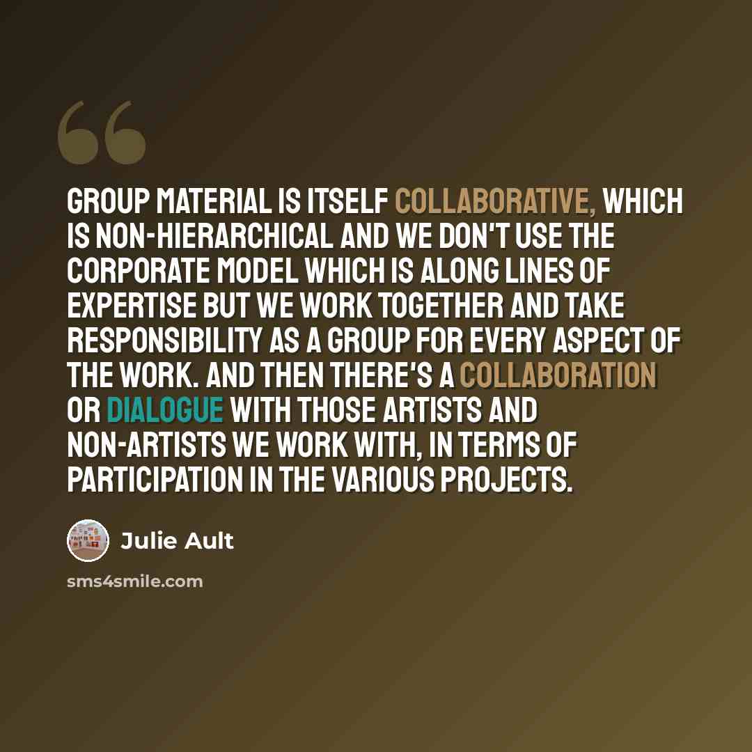 “Group Material is itself collaborative, which is non-hierarchical and we don't use the corporate model which is along lines of expertise but we work together and take responsibility as a group for every aspect of the work. And then there's a collaboration or dialogue with those artists and…” quote by Julie Ault